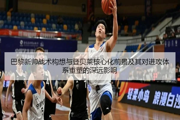 巴黎新帅战术构想与登贝莱核心化前景及其对进攻体系重塑的深远影响