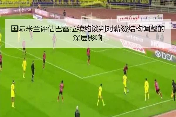 国际米兰评估巴雷拉续约谈判对薪资结构调整的深层影响