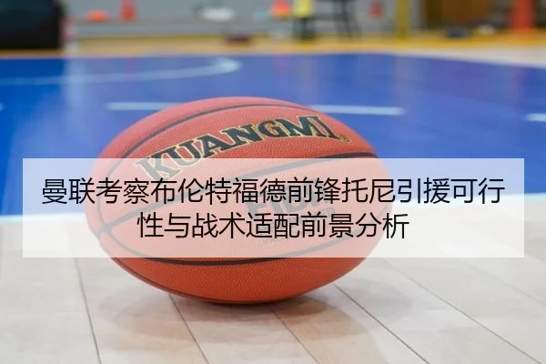 曼联考察布伦特福德前锋托尼引援可行性与战术适配前景分析